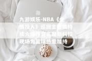 九游娱乐-NBA《全情投入》巡回主题展持续火爆传奇名宿斯科拉现场为篮球热爱加持